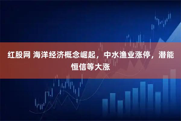 红股网 海洋经济概念崛起，中水渔业涨停，潜能恒信等大涨