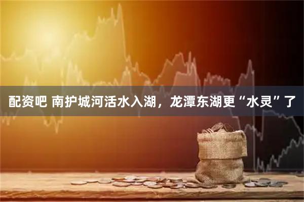 配资吧 南护城河活水入湖，龙潭东湖更“水灵”了