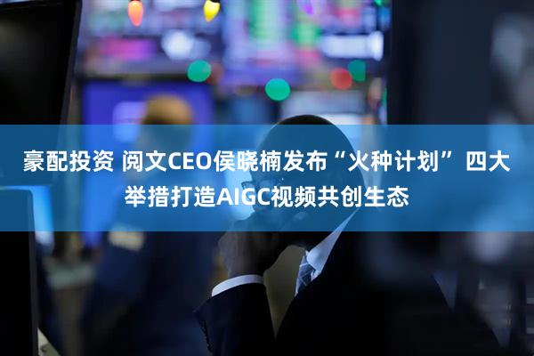 豪配投资 阅文CEO侯晓楠发布“火种计划” 四大举措打造AIGC视频共创生态