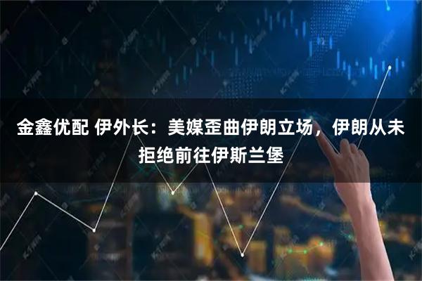 金鑫优配 伊外长：美媒歪曲伊朗立场，伊朗从未拒绝前往伊斯兰堡