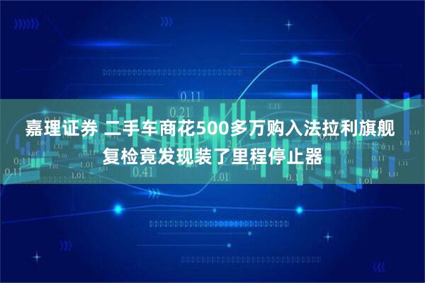 嘉理证券 二手车商花500多万购入法拉利旗舰 复检竟发现装了里程停止器
