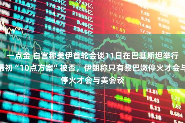 一点金 白宫称美伊首轮会谈11日在巴基斯坦举行、伊方最初“10点方案”被否，伊朗称只有黎巴嫩停火才会与美会谈