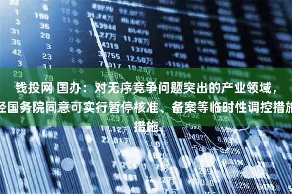 钱投网 国办：对无序竞争问题突出的产业领域，经国务院同意可实行暂停核准、备案等临时性调控措施